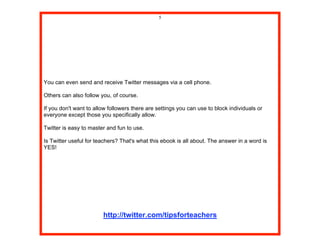 5




You can even send and receive Twitter messages via a cell phone.

Others can also follow you, of course.

If you don't want to allow followers there are settings you can use to block individuals or
everyone except those you specifically allow.

Twitter is easy to master and fun to use.

Is Twitter useful for teachers? That's what this ebook is all about. The answer in a word is
YES!




                        http://twitter.com/tipsforteachers
 