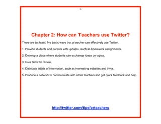 6




       Chapter 2: How can Teachers use Twitter?
There are (at least) five basic ways that a teacher can effectively use Twitter.

1. Provide students and parents with updates, such as homework assignments.

2. Develop a place where students can exchange ideas on topics.

3. Give facts for review.

4. Distribute tidbits of information, such as interesting websites and trivia.

5. Produce a network to communicate with other teachers and get quick feedback and help.




                            http://twitter.com/tipsforteachers
 