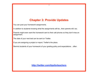 7




                      Chapter 3: Provide Updates
You can post your homework assignments.

In addition to students knowing what the assignments will be...their parents will, too.

Parents might even want the homework sent to their cell phones so they don't miss an
assignment.

The date of your next test can be sent on Twitter.

If you are assigning a project or report, Twitter's the place.

Remind students of your homework of your grading policy and expectations…often.




                         http://twitter.com/tipsforteachers
 