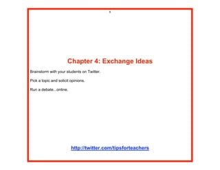 8




                       Chapter 4: Exchange Ideas
Brainstorm with your students on Twitter.

Pick a topic and solicit opinions.

Run a debate...online.




                         http://twitter.com/tipsforteachers
 