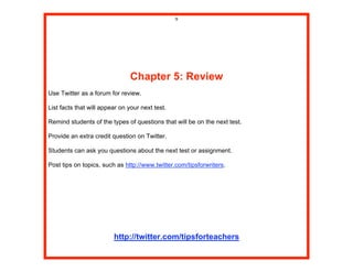 9




                                Chapter 5: Review
Use Twitter as a forum for review.

List facts that will appear on your next test.

Remind students of the types of questions that will be on the next test.

Provide an extra credit question on Twitter.

Students can ask you questions about the next test or assignment.

Post tips on topics, such as http://www.twitter.com/tipsforwriters.




                         http://twitter.com/tipsforteachers
 