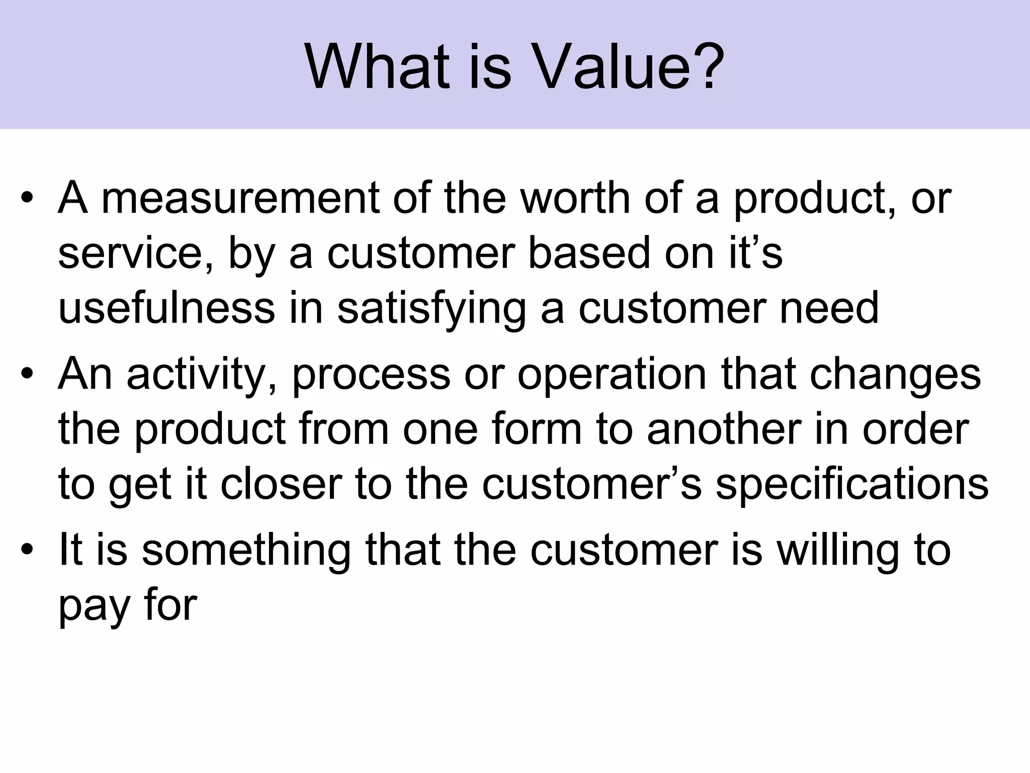 What is Value?A measurement of the worth of a product, or service, by a customer based on it’s usefulness in satisfying a customer needAn activity, process or operation that changes the product from one form to another in order to get it closer to the customer’s specificationsIt is something that the customer is willing to pay for