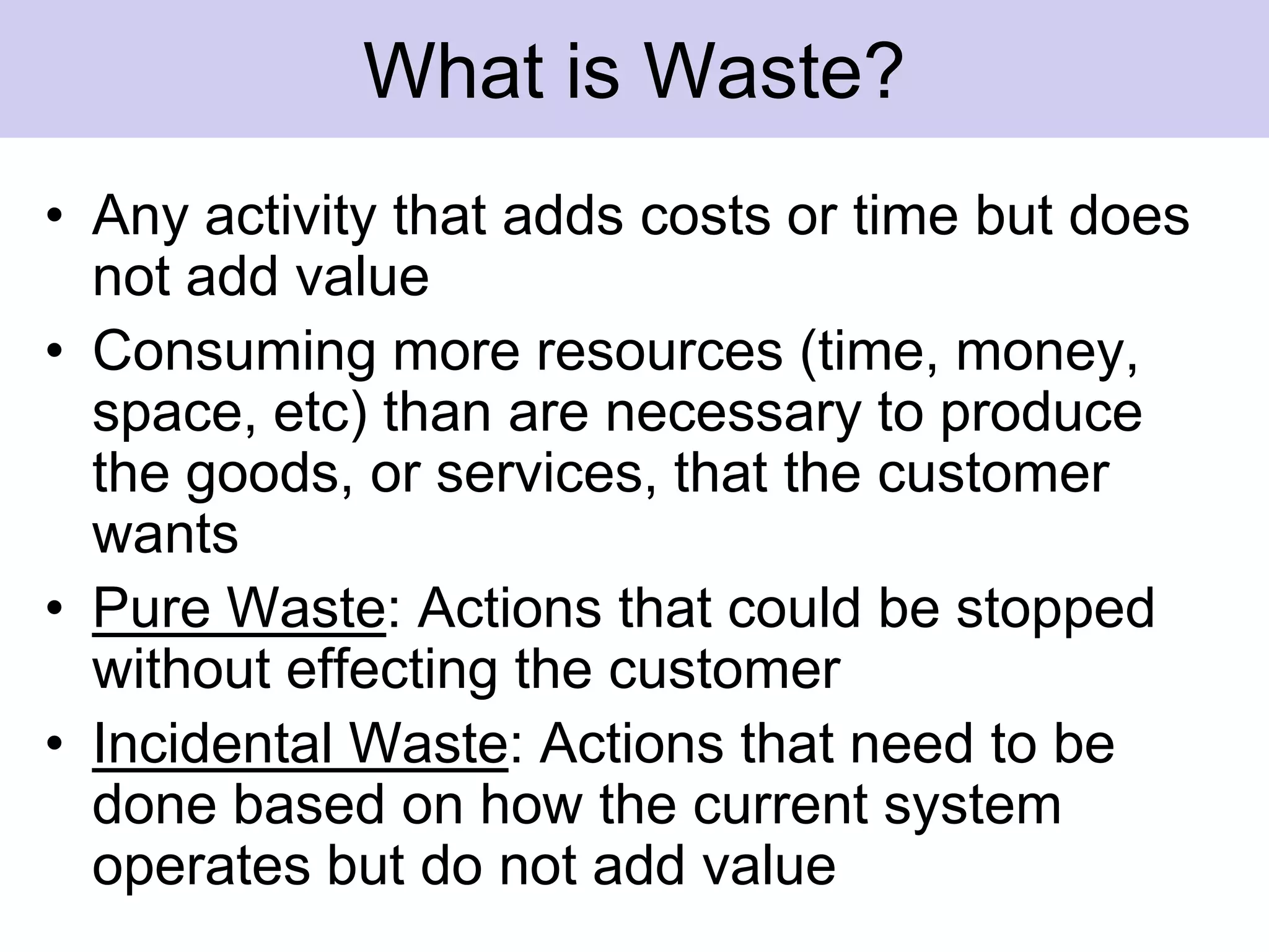 What is Waste?Any activity that adds costs or time but does not add valueConsuming more resources (time, money, space, etc) than are necessary to produce the goods, or services, that the customer wantsPure Waste: Actions that could be stopped without effecting the customer Incidental Waste: Actions that need to be done based on how the current system operates but do not add value