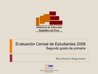 Evaluación Censal de Estudiantes 2008 Segundo grado de primaria Resultados Regionales Ministerio de Educación República del Perú Unidad de Medición de la Calidad Educativa SECRETARÍA DE PLANIFICACIÓN ESTRATÉGICA 