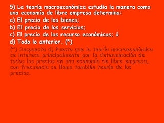 5) La teoría macroeconómica estudia la manera como
una economía de libre empresa determina:
a) El precio de los bienes;
b) El precio de los servicios;
c) El precio de los recurso económicos; ó
d) Todo lo anterior. (*)
(*) Respuesta d) Puesto que la teoría macroeconómica
se interesa principalmente por la determinación de
todos los precios en una economía de libre empresa,
con frecuencia se llama también teoría de los
precios.
 
