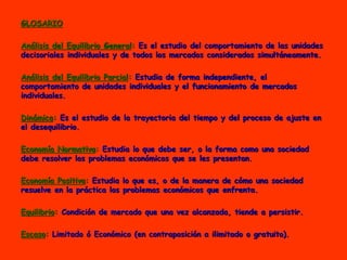 GLOSARIO
Análisis del Equilibrio General: Es el estudio del comportamiento de las unidades
decisoriales individuales y de todos los mercados considerados simultáneamente.
Análisis del Equilibrio Parcial: Estudia de forma independiente, el
comportamiento de unidades individuales y el funcionamiento de mercados
individuales.
Dinámica: Es el estudio de la trayectoria del tiempo y del proceso de ajuste en
el desequilibrio.
Economía Normativa: Estudia lo que debe ser, o la forma como una sociedad
debe resolver los problemas económicos que se les presentan.
Economía Positiva: Estudia lo que es, o de la manera de cómo una sociedad
resuelve en la práctica los problemas económicos que enfrenta.
Equilibrio: Condición de mercado que una vez alcanzada, tiende a persistir.
Escaso: Limitado ó Económico (en contraposición a ilimitado o gratuito).
 