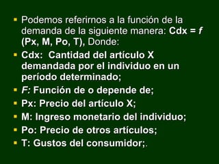 Podemos referirnos a la función de la demanda de la siguiente manera:  Cdx =  f  (Px, M, Po, T),  Donde: Cdx:  Cantidad del artículo X demandada por el individuo en un período determinado; F:  Función de o depende de; Px: Precio del artículo X; M: Ingreso monetario del individuo; Po: Precio de otros artículos; T: Gustos del consumidor; . 