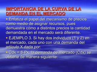 IMPORTANCIA DE LA CURVA DE LA DEMANDA EN EL MERCADO Enfatiza el papel del mecanismo de precios como medio de asignar recursos, pues demuestra cómo a distintos precios la cantidad demandada en el mercado será diferente. EJEMPLO 3. Si hay dos individuos (1 y 2) en el mercado, cada uno con una demanda del artículo X dada por:  Cdx = 8-Px, la demanda de mercado (Cdx) se obtiene de manera siguiente: 