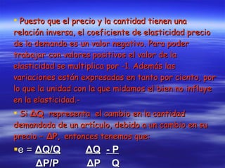 Puesto que el precio y la cantidad tienen una relación inversa, el coeficiente de elasticidad precio de la demanda es un valor negativo. Para poder trabajar con valores positivos el valor de la elasticidad se multiplica por -1. Además las variaciones están expresadas en tanto por ciento, por lo que la unidad con la que midamos el bien no influye en la elasticidad.- Si  ΔQ   representa  el cambio en la cantidad demandada de un artículo, debido a un cambio en su precio –  ΔP,  entonces tenemos que:   e =  ΔQ/Q   ΔQ   - P ΔP/P  ΔP  Q 