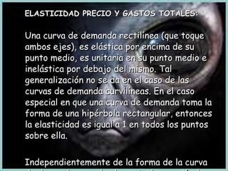 ELASTICIDAD PRECIO Y GASTOS TOTALES: Una curva de demanda rectilínea (que toque ambos ejes), es elástica por encima de su punto medio, es unitaria en su punto medio e inelástica por debajo del mismo. Tal generalización no se da en el caso de las curvas de demanda curvilíneas. En el caso especial en que una curva de demanda toma la forma de una hipérbola rectangular, entonces la elasticidad es igual a 1 en todos los puntos sobre ella. Independientemente de la forma de la curva de demanda, cuando el precio de un artículo baja los gastos totales de los consumidores del artículo (PxC) suben cuando la e  >1. Permanecen constantes cuando e = 1 y bajan cuando e <1 . 