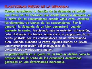 ELASTICIDAD PRECIO DE LA DEMANDA:   Cuando estudiamos la función de la demanda se señaló que otros de los factores que incide sobre la demanda es la renta de los consumidores cuando varía esta, cambian las demandas de bienes de los consumidores. Por lo general, la demanda de un bien aumentará  cuando aumente la renta.  Precisando más la anterior afirmación, cabe distinguir los bienes según varíe la proporción de la renta gastada por los consumidores en un determinado bien. Cuando aumenta la renta algunos bienes se llevan una mayor proporción del presupuesto de los consumidores y otros una menor.  La participación en el gasto de un bien se define como la proporción de la renta de las economías domésticas gastadas en una determinada mercancía.   