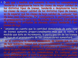 D ado que a medida que aumenta la renta los consumidores tenderán a desplazarse hacia las clases de mayor calidad de los distintos tipos de bienes, tenderán a desplazarse hacia las clases de mayor calidad de los distintos tipos de bienes, es de esperar que las clases de baja calidad de cualquier tipo de bien sean inferiores. Por consiguiente la participación en el presupuesto de este tipo de bienes disminuirá. En el grupo de bienes, los artículos de elevada calidad tenderán a ser bienes de lujo . T eniendo en cuenta que la cantidad demandada de este tipo de bienes aumenta proporcionalmente más que la renta, a medida que ésta se incrementa, la participación de los bienes de lujo en el presupuesto de los consumidores aumentará.  P or el contrario la calidad demandada de bienes que no son de lujo aumenta menos que proporcionalmente en relación a la renta y , por tanto, cuando se produzca un aumento de la renta su participación de la renta disminuirá su participación en el presupuesto de los consumidores. En cualquier caso debe señalarse que, si bien la proporción de la renta gastada en bienes que no son de lujo disminuye cuando aumenta la renta, el gasto total en dichos bienes aumenta cuando se incrementa la renta, siempre que el bien no sea inferior.   