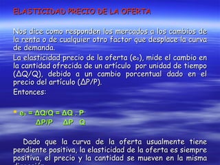ELASTICIDAD PRECIO DE LA OFERTA Nos dice como responden los mercados a los cambios de la renta o de cualquier otro factor que desplace la curva de demanda. La elasticidad precio de la oferta (e o ), mide el cambio en la cantidad ofrecida de un artículo  por unidad de tiempo ( Δ Q/Q), debido a un cambio porcentual dado en el precio del artículo ( Δ P/P). Entonces: e o  =  Δ Q/Q =  Δ Q . P Δ P/P  Δ P  Q Dado que la curva de la oferta usualmente tiene pendiente positiva, la elasticidad de la oferta es siempre positiva, el precio y la cantidad se mueven en la misma dirección.  