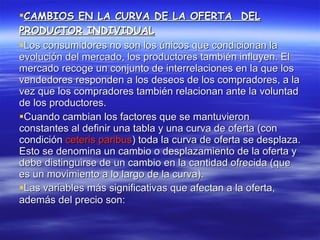CAMBIOS EN LA CURVA DE LA OFERTA  DEL PRODUCTOR INDIVIDUAL Los consumidores no son los únicos que condicionan la evolución del mercado, los productores también influyen. El mercado recoge un conjunto de interrelaciones en la que los vendedores responden a los deseos de los compradores, a la vez que los compradores también relacionan ante la voluntad de los productores.  Cuando cambian los factores que se mantuvieron constantes al definir una tabla y una curva de oferta (con condición  ceteris paribus ) toda la curva de oferta se desplaza. Esto se denomina un cambio o desplazamiento de la oferta y debe distinguirse de un cambio en la cantidad ofrecida (que es un movimiento a lo largo de la curva). Las variables más significativas que afectan a la oferta, además del precio son:   