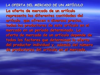 LA OFERTA DEL MERCADO DE UN ARTÍCULO La oferta de mercado de un artículo representa las diferentes cantidades del artículo  que ofrecen a diversos precios, todos los productores de este artículo en el mercado en un período determinado. La oferta de mercado de un artículo depende de todos los factores que determinan la oferta del productor individual y, además del número de productores del artículo en el mercado. 