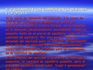 EL EQUILIBRIO Y LOS CAMBIOS EN LA DEMANDA Y LA OFERTA: Si la curva de demanda del mercado  ó la curva de oferta del mercado se desplazan, el punto de equilibrio se modifica Ceteris Paribus, un incremento en la demanda (desplazamiento ascendente), causa un aumento tanto en el precio de equilibrio, como en la cantidad de equilibrio. Por otra parte, dada la demanda del mercado para un artículo, un incremento en la oferta del mercado (un cambio descendente), causa una reducción en el precio pero un incremento en la cantidad de equilibrio. Si la demanda del mercado y la oferta del mercado aumentan, la cantidad de equilibrio aumenta, pero el precio de equilibrio puede subir, bajar ó permanecer sin cambios.  