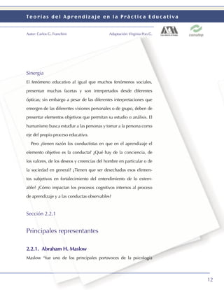 Teorías del Aprendizaje en la Práctica Educativa


Autor: Carlos G. Franchini                  Adaptación: Virginia Poo G.




Sinergia
El fenómeno educativo al igual que muchos fenómenos sociales,

presentan muchas facetas y son interpretados desde diferentes

ópticas; sin embargo a pesar de las diferentes interpretaciones que

emergen de las diferentes visiones personales o de grupo, deben de

presentar elementos objetivos que permitan su estudio o análisis. El

humanismo busca estudiar a las personas y tomar a la persona como

eje del propio proceso educativo.

  Pero ¿tienen razón los conductistas en que en el aprendizaje el

elemento objetivo es la conducta? ¿Qué hay de la conciencia, de

los valores, de los deseos y creencias del hombre en particular o de

la sociedad en general? ¿Tienen que ser desechados esos elemen-

tos subjetivos en fortalecimiento del entendimiento de lo extern-

able? ¿Cómo impactan los procesos cognitivos internos al proceso

de aprendizaje y a las conductas observables?



Sección 2.2.1


Principales representantes

2.2.1. Abraham H. Maslow
Maslow “fue uno de los principales portavoces de la psicología




                                                                          12
 