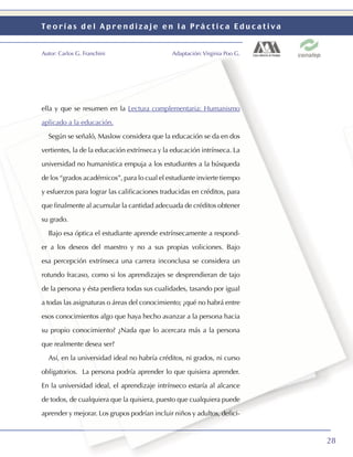 Teorías del Aprendizaje en la Práctica Educativa


Autor: Carlos G. Franchini                    Adaptación: Virginia Poo G.




ella y que se resumen en la Lectura complementaria: Humanismo

aplicado a la educación.

  Según se señaló, Maslow considera que la educación se da en dos

vertientes, la de la educación extrínseca y la educación intrínseca. La

universidad no humanística empuja a los estudiantes a la búsqueda

de los “grados académicos”, para lo cual el estudiante invierte tiempo

y esfuerzos para lograr las caliﬁcaciones traducidas en créditos, para

que ﬁnalmente al acumular la cantidad adecuada de créditos obtener

su grado.

  Bajo esa óptica el estudiante aprende extrínsecamente a respond-

er a los deseos del maestro y no a sus propias voliciones. Bajo

esa percepción extrínseca una carrera inconclusa se considera un

rotundo fracaso, como si los aprendizajes se desprendieran de tajo

de la persona y ésta perdiera todas sus cualidades, tasando por igual

a todas las asignaturas o áreas del conocimiento; ¿qué no habrá entre

esos conocimientos algo que haya hecho avanzar a la persona hacia

su propio conocimiento? ¿Nada que lo acercara más a la persona

que realmente desea ser?

  Así, en la universidad ideal no habría créditos, ni grados, ni curso

obligatorios. La persona podría aprender lo que quisiera aprender.

En la universidad ideal, el aprendizaje intrínseco estaría al alcance

de todos, de cualquiera que la quisiera, puesto que cualquiera puede

aprender y mejorar. Los grupos podrían incluir niños y adultos, deﬁci-



                                                                            28
 
