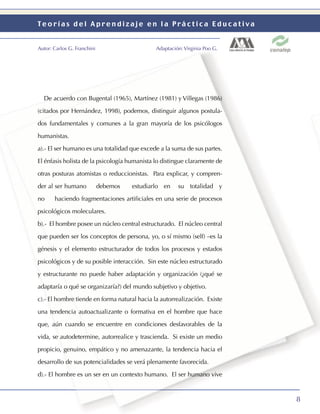 Teorías del Aprendizaje en la Práctica Educativa


Autor: Carlos G. Franchini                     Adaptación: Virginia Poo G.




  De acuerdo con Bugental (1965), Martínez (1981) y Villegas (1986)

(citados por Hernández, 1998), podemos, distinguir algunos postula-

dos fundamentales y comunes a la gran mayoría de los psicólogos

humanistas.

a).- El ser humano es una totalidad que excede a la suma de sus partes.

El énfasis holista de la psicología humanista lo distingue claramente de

otras posturas atomistas o reduccionistas. Para explicar, y compren-

der al ser humano            debemos   estudiarlo en    su totalidad y

no     haciendo fragmentaciones artiﬁciales en una serie de procesos

psicológicos moleculares.

b).- El hombre posee un núcleo central estructurado. El núcleo central

que pueden ser los conceptos de persona, yo, o sí mismo (self) –es la

génesis y el elemento estructurador de todos los procesos y estados

psicológicos y de su posible interacción. Sin este núcleo estructurado

y estructurante no puede haber adaptación y organización (¿qué se

adaptaría o qué se organizaría?) del mundo subjetivo y objetivo.

c).- El hombre tiende en forma natural hacia la autorrealización. Existe

una tendencia autoactualizante o formativa en el hombre que hace

que, aún cuando se encuentre en condiciones desfavorables de la

vida, se autodetermine, autorrealice y trascienda. Si existe un medio

propicio, genuino, empático y no amenazante, la tendencia hacia el

desarrollo de sus potencialidades se verá plenamente favorecida.

d).- El hombre es un ser en un contexto humano. El ser humano vive



                                                                             8
 