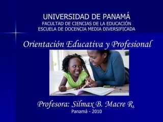UNIVERSIDAD DE PANAMÁ FACULTAD DE CIENCIAS DE LA EDUCACIÓN ESCUELA DE DOCENCIA MEDIA DIVERSIFICADA Orientación Educativa y Profesional Profesora: Silmax B. Macre R.   Panamá - 2010 