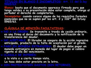 TÍTULOS EN BLANCO E INCOMPLETOS : Art. 11 del D.ley 5965/63:  Blanco:  basta que el documento aparezca firmado para que tenga validez a su presentación debe estar completo, otorga al portador el derecho de completarlos. Incompletos:  cuando carece alguno de los requisitos formales esenciales que no se suplen por los art. 2 y 102º del D/Ley 5965/63.  CLÁUSULA DE MENCIÓN FACULTATIVAS : » NO A LA ORDEN:  Se transmite a través de cesión ordinaria, es una firma al dorso del documento y la notificación de la transferencia del deudor. » NO ACEPTABLE:  El librador se asegura de la acción regresiva anticipada, producto de la falta de aceptación por el girado. » PAGO EN MONEDA EXTRANJERA:  El deudor debe pagar en moneda extranjera en moneda del lugar de pagos al cambio vigente al día del vencimiento. » CLÁSULA DE INTERÉS: a la vista o a cierto tiempo vista. La tasa debe estar prevista en la letra. » SIN PROTESTO/SIN GASTOS (SIN RETORNO). 