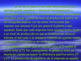 En el corto plazo la cantidad de producción por periodo puede aumentar o disminuir incrementando o reduciendo el empleo de los insumos variables. La empresa individual puede ajustar su nivel de producción dentro de los márgenes amplios con las solas limitaciones que imponen sus insumos fijos (en general la planta y sus equipos). Dado que cada empresa hace ajustes hasta llegar a un nivel de producción en que su beneficio se eleva al máximo el mercado o la industria también se ajustan hasta que llegan a un equilibrio de corto plazo. La ganancia total es igual al ingreso total (IT) menos el costo total (CT). Por consiguiente, la ganancia total se maximiza cuando es mayor la diferencia positiva entre IT y CT. La producción de equilibrio de la empresa es aquella en la que se maximiza la ganancia total.   