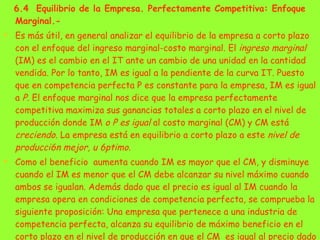 6.4  Equilibrio de la Empresa. Perfectamente Competitiva: Enfoque Marginal.-  Es más útil, en general analizar el equilibrio de la empresa a corto plazo con el enfoque del ingreso marginal-costo marginal. El  ingreso marginal  (IM) es el cambio en el IT ante un cambio de una unidad en la cantidad vendida. Por lo tanto, IM es igual a la pendiente de la curva IT. Puesto que en competencia perfecta P   es constante para la empresa, IM es igual a  P.  El enfoque marginal nos dice que la empresa perfectamente competitiva maximiza sus ganancias totales a corto plazo en el nivel de producción donde IM  o P es igual  al costo marginal (CM) y CM está  creciendo.  La empresa está en equilibrio a corto plazo a este  nivel de producci6n mejor, u 6ptimo. Como el beneficio  aumenta cuando IM es mayor que el CM, y disminuye cuando el IM es menor que el CM debe alcanzar su nivel máximo cuando ambos se igualan. Además dado que el precio es igual al IM cuando la empresa opera en condiciones de competencia perfecta, se comprueba la siguiente proposición: Una empresa que pertenece a una industria de competencia perfecta, alcanza su equilibrio de máximo beneficio en el corto plazo en el nivel de producción en que el CM  es igual al precio dado del bien fijado por el mercado. 