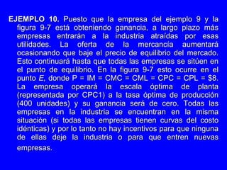 EJEMPLO 10.  Puesto que la empresa del ejemplo 9 y la figura 9-7 está obteniendo ganancia, a largo plazo más empresas entrarán a la industria atraídas por esas utilidades. La oferta de la mercancía aumentará ocasionando que baje el precio de equilibrio del mercado. Esto continuará hasta que todas las empresas se sitúen en el punto de equilibrio. En la figura 9-7 esto ocurre en el punto  E,  donde P   = IM = CMC = CML = CPC = CPL = $8. La empresa operará la escala óptima de planta (representada por CPC1) a la tasa óptima de producción (400 unidades) y su ganancia será de cero. Todas las empresas en la industria se encuentran en la misma situación (si todas las empresas tienen curvas del costo idénticas) y por lo tanto no hay incentivos para que ninguna de ellas deje la industria o para que entren nuevas empresas.   