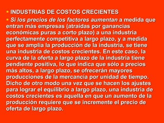 INDUSTRIAS DE COSTOS CRECIENTES  Si los precios de los factores aumentan  a medida que entran más empresas (atraídas por ganancias económicas puras a corto plazo) a una industria perfectamente competitiva a largo plazo, y a medida que se amplía la producción de la industria, se tiene una industria de costos crecientes. En este caso, la curva de la oferta a largo plazo de la industria tiene pendiente positiva, lo que indica que sólo a precios más altos, a largo plazo, se ofrecerán mayores producciones de la mercancía por unidad de tiempo. Dicho de otro modo una vez que se hacen los ajustes para lograr el equilibrio a largo plazo, una industria de costos crecientes es aquella en que un aumento de la producción requiere que se incremente el precio de oferta de largo plazo. 