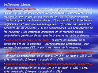 Definiciones básicas: Competencia perfecta:  La forma de organización del mercado en la cual  1) hay un gran numero de vendedores y compradores de la mercancía, por lo que las acciones de un solo individuo no puede afectar el precio de la mercadería , 2) los productos de todas las empresas en el mercado son homogéneas. 3) Existe una movilidad perfecta de los recursos y 4) los consumidores, los propietarios de los recursos y las empresas presentes en el mercado tienen conocimiento perfecto de los precios y costos actuales y futuros. Curva de la oferta a corto plazo:  la parte en ascenso de la  curva del CM de la empresa  perfectamente competitiva,  por encima de su curva CVP  o punto de cierre de la empresa. Equilibrio a corto plazo de la empresa perfectamente competitiva:   El nivel de producción  en el cual el IM o P  es igual a CM y CM esta creciendo. (siempre y cuando P >  CVP). Equilibrio a largo plazo de la empresa perfectamente competitiva:  El nivel de producción en el cual IM o P es igual  a CML y CML esta creciendo. (siempre y cuando P ≽ CPL). Ganancia:  El exceso de P sobre CP y de IT sobre CT. 