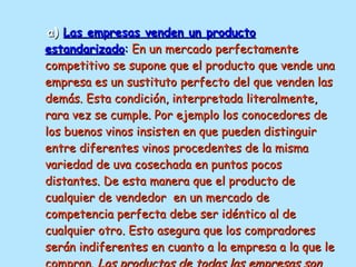 a)  Las empresas venden un producto estandarizado :   En un mercado perfectamente competitivo se supone que el producto que vende una empresa es un sustituto perfecto del que venden las demás. Esta condición, interpretada literalmente, rara vez se cumple. Por ejemplo los conocedores de los buenos vinos insisten en que pueden distinguir entre diferentes vinos procedentes de la misma variedad de uva cosechada en puntos pocos distantes. De esta manera que el producto de cualquier de vendedor  en un mercado de competencia perfecta debe ser idéntico al de cualquier otro. Esto asegura que los compradores serán indiferentes en cuanto a la empresa a la que le compran.  Los productos de todas las empresas son homogéneos . 
