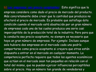 b)   Las empresas son precio-aceptantes :   Esto significa que la empresa considera como dado el precio de mercado del producto. Más concretamente debe creer que la cantidad que produzca no afectará el precio de mercado. Es probable que satisfaga ésta condición cuando el mercado está abastecido por un gran número de empresas cada una de las cuales produzca una serie casi imperceptible de la producción total de la industria. Pero para que la conducta sea precio-aceptante, no siempre es necesario que haya un gran número de empresas. Por ejemplo: Incluso aunque solo hubiera dos empresas en el mercado cada una podría comportarse como precio-aceptante si creyera que otras están dispuesta a entrar en el mercado en cualquier momento. La competencia perfecta requiere que todos los agentes económicos que actúan en el mercado sean tan pequeños en relación con el total del mismo, que no puedan ejercer influencias perceptibles sobre el precio. Hay un número tan grande de vendedores y compradores de la mercancía que las acciones de un solo individuo no pueden afectar el precio de la misma. 