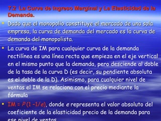7.2  La Curva de Ingreso Marginal y La Elasticidad de la Demanda. Dado que el monopolio constituye el mercado de una sola empresa, la curva de demanda del mercado es la curva de demanda del monopolista.  La curva de IM para cualquier curva de la demanda rectilínea es una línea recta que empieza en el eje vertical en el mismo punto que la demanda, pero desciende al doble de la tasa de la curva D (es decir, su pendiente absoluta es el doble de la D). Asimismo, para cualquier nivel de ventas el IM se relaciona con el precio mediante la fórmula IM =  P  (1 –1/ e ) , donde  e  representa el valor absoluto del coeficiente de la elasticidad precio de la demanda para ese nivel de ventas. 