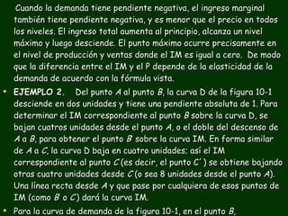 Cuando la demanda tiene pendiente negativa, el ingreso marginal también tiene pendiente negativa, y es menor que el precio en todos los niveles. El ingreso total aumenta al principio, alcanza un nivel máximo y luego desciende. El punto máximo ocurre precisamente en el nivel de producción y ventas donde el IM es igual a cero.  De modo que la diferencia entre el IM y el P depende de la elasticidad de la demanda de acuerdo con la fórmula vista. EJEMPLO 2.   Del punto  A  al punto  B , la curva D de la figura 10-1 desciende en dos unidades y tiene una pendiente absoluta de 1. Para determinar el IM correspondiente al punto  B  sobre la curva D, se bajan cuatros unidades desde el punto  A , o el doble del descenso de  A  a  B , para obtener el punto  B ’ sobre la curva IM. En forma similar de  A  a  C , la curva D baja en cuatro unidades; así el IM correspondiente al punto  C  (es decir, el punto C´) se obtiene bajando otras cuatro unidades desde  C  (o sea 8 unidades desde el punto  A ). Una línea recta desde  A  y que pase por cualquiera de esos puntos de IM (como  B ’ o  C ’) dará la curva IM. Para la curva de demanda de la figura 10-1, en el punto  B , e  =  B´´G  = 6/2=3 OB´´. 