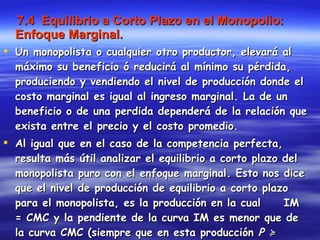 7.4  Equilibrio a Corto Plazo en el Monopolio: Enfoque Marginal. Un monopolista o cualquier otro productor, elevará al máximo su beneficio ó reducirá al mínimo su pérdida, produciendo y vendiendo el nivel de producción donde el costo marginal es igual al ingreso marginal. La de un beneficio o de una perdida dependerá de la relación que exista entre el precio y el costo promedio.  Al igual que en el caso de la competencia perfecta, resulta más útil analizar el equilibrio a corto plazo del monopolista puro con el enfoque marginal. Esto nos dice que el nivel de producción de equilibrio a corto plazo para el monopolista, es la producción en la cual  IM = CMC y la pendiente de la curva IM es menor que de la curva CMC (siempre que en esta producción  P ≽  CVP). 