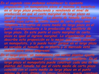 En el segundo caso podemos establecer la siguiente proposición: Un monopolista eleva al máximo su beneficio en el largo plazo produciendo y vendiendo el nivel de producción en que el costo marginal de largo plazo es igual al ingreso marginal.  La planta de tamaño óptimo es aquella cuya curva de costo medio de corto plazo sea tangente a la curva de costo medio de largo plazo en el punto correspondiente a la producción de equilibrio de largo plazo. En este punto el costo marginal de corto plazo es igual al ingreso marginal. La organización que describe esta proposición es la mejor que puede alcanzar un monopolista, y lo puede hacer porque en el largo plazo es variable el tamaño de su planta y el mercado está vedado para otras empresas. En el largo plazo, un monopolista con varias plantas ajusta el número de las mismas para alcanzar el equilibrio. En el largo plazo el monopolista puede construir cada una de las plantas del tamaño tal que el costo medio de corto plazo coincida con el costo medio de largo plazo en el punto mínimo de ésta última. En otras palabras, puede construir cada planta de un tamaño tal que el nivel de producción deseado por planta se puede generar al costo unitario igual al mínimo absoluto. 