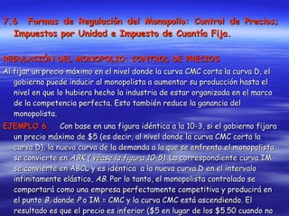 7.6  Formas de Regulación del Monopolio: Control de Precios; Impuestos por Unidad e Impuesto de Cuantía Fija. REGULACIÓN DEL MONOPOLIO: CONTROL DE PRECIOS Al fijar un precio máximo en el nivel donde la curva CMC corta la curva D, el gobierno puede inducir al monopolista a aumentar su producción hasta el nivel en que lo hubiera hecho la industria de estar organizada en el marco de la competencia perfecta. Esto también reduce la ganancia del monopolista. EJEMPLO 6.   Con base en una figura idéntica a la 10-3, si el gobierno fijara un precio máximo de $5 (es decir, al nivel donde la curva CMC corta la curva D), la nueva curva de la demanda a la que se enfrenta el monopolista se convierte en  ABK ( véase la figura 10-5).  La correspondiente curva IM se convierte en ABCL y es idéntica  a la nueva curva D en el intervalo infinitamente elástico,  AB . Por lo tanto, el monopolista controlado se comportará como una empresa perfectamente competitiva y producirá en el punto  B , donde  P  o IM = CMC y la curva CMC está ascendiendo. El resultado es que el precio es inferior ($5 en lugar de los $5.50 cuando no existe el control de precios), la producción es mayor (3 unidades en lugar de 2.50 unidades), la ganancia por unidad es menor ($1 en lugar de $1.50) y la ganancia total se reduce (de $3.75 a $3). 