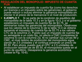 REGULACIÓN DEL MONOPOLIO: IMPUESTO DE CUANTÍA FIJA Al establecer un impuesto de cuantía fija (como los derechos por licencia o un impuesto sobre las ganancias), el gobierno puede reducir o incluso eliminar la ganancia monopolista sin afectar ni el precio de la mercancía ni el nivel de producción. EJEMPLO 7.  Si se parte de la condición de equilibrio del monopolista de la tabla 10.3 y en la figura 10-3, y si el gobierno estableciera un impuesto de cuantía fija de $3.75, se eliminarían todas las ganancias del monopolista. Obsérvese que los valores de la columna 5) de la tabla 10.4 se obtiene sumando el impuesto de cuantía fija de $3.75 a los valores CTC de la columna 2). Puesto que un impuesto de cuantía fija es semejante a un costo fijo, no afecta a CMC [compárese la columna 5) con la columna 2)]. Al no cambiar sus curvas IM y CMC, el nivel óptimo de producción del monopolista sigue siendo de 2.5 unidades y él continua cobrando un precio de $5.50. Pero ahora, puesto que el CPC’ a 2.5 unidades de producción también es de $5.50, el monopolista queda en el punto de equilibrio. Desaparece la ganancia económica.  (véase la Fig. 10-6). 