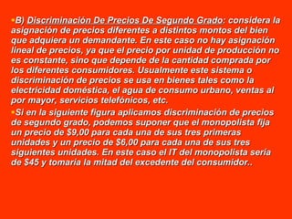 B)  Discriminación De Precios De Segundo Grado : considera la asignación de precios diferentes a distintos montos del bien que adquiera un demandante. En este caso no hay asignación lineal de precios, ya que el precio por unidad de producción no es constante, sino que depende de la cantidad comprada por los diferentes consumidores. Usualmente este sistema o discriminación de precios se usa en bienes tales como la electricidad doméstica, el agua de consumo urbano, ventas al por mayor, servicios telefónicos, etc. Si en la siguiente figura aplicamos discriminación de precios de segundo grado, podemos suponer que el monopolista fija un precio de $9,00 para cada una de sus tres primeras unidades y un precio de $6,00 para cada una de sus tres siguientes unidades. En este caso el IT del monopolista sería de $45 y tomaría la mitad del excedente del consumidor. . 