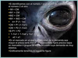 Si identificamos con el número 1 a un grupo de mercado y con el número 2 al otro: IM = CM IM1 = CM IM2 = CM IM1 = IM2 = CM m= P (1- 1/e)  CM = P1 (1-1/e1) CM = P2 (1-1/e2) Si P1 > P2  ...................... 1-1/e1 < 1-1/e2 y 1/e1 < 1/e2 e2 > e1 En el mercado en el que la elasticidad de la demanda sea mayor el precio será menor. El monopolista fijará precios bajos en mercados o grupos de bajos recursos cuya demanda es muy elástica. Gráficamente tenemos la siguiente figura 