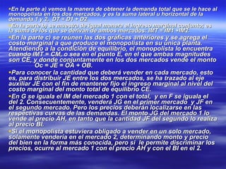 En la parte a) vemos la manera de obtener la demanda total que se le hace al monopolista en los dos mercados, y es la suma lateral u horizontal de la demanda 1 y 2,  DT = D1 + D2 En la parte b) se muestra de igual manera el ingreso marginal conjunto; es la suma de los que se derivan de ambos mercados: IMT = IM1 +IM2. En la parte c) se reúnen las dos gráficas anteriores y se agrega el costo marginal a que produce el monopolista en su única planta. Atendiendo a la condición de equilibrio, el monopolista lo encuentra cuando IMT = CM, o sea en el punto E, en el que ambas magnitudes son CE, y donde conjuntamente en los dos mercados vende el monto  Oc = JE = OA + OB. Para conocer la cantidad que deberá vender en cada mercado, esto es, para distribuir JE entre los dos mercados, se ha trazado al eje auxiliar JE con el fin de mantener fijo el ingreso marginal al nivel del costo marginal del monto total de equilibrio CE. En G se iguala el IM del mercado 1 con el total,  y en F se iguala el del 2. Consecuentemente, venderá JG en el primer mercado  y JF en el segundo mercado. Pero los precios deberán localizarse en las respectivas curvas de las demandas. El monto JG del mercado 1 lo vende al precio AH, en tanto que la cantidad JF del segundo lo realiza al precio BI. Si el monopolista estuviera obligado a vender en un solo mercado, solamente vendería en el mercado 2, determinando monto y precio del bien en la forma más conocida, pero si  le permite discriminar los precios, ocurre al mercado 1 con el precio AH y con el BI en el 2. 