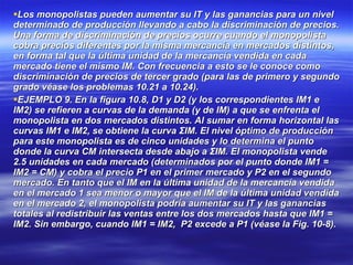Los monopolistas pueden aumentar su IT y las ganancias para un nivel determinado de producción llevando a cabo la discriminación de precios. Una forma de discriminación de precios ocurre cuando el monopolista cobra precios diferentes por la misma mercancía en mercados distintos, en forma tal que la última unidad de la mercancía vendida en cada mercado tiene el mismo IM. Con frecuencia a esto se le conoce como discriminación de precios de tercer grado (para las de primero y segundo grado véase los problemas 10.21 a 10.24). EJEMPLO 9. En la figura 10.8, D1 y D2 (y los correspondientes IM1 e IM2) se refieren a curvas de la demanda (y de IM) a que se enfrenta el monopolista en dos mercados distintos. Al sumar en forma horizontal las curvas IM1 e IM2, se obtiene la curva ΣIM. El nivel óptimo de producción para este monopolista es de cinco unidades y lo determina el punto donde la curva CM intersecta desde abajo a ΣIM. El monopolista vende 2.5 unidades en cada mercado (determinados por el punto donde IM1 = IM2 = CM) y cobra el precio P1 en el primer mercado y P2 en el segundo mercado. En tanto que el IM en la última unidad de la mercancía vendida en el mercado 1 sea menor o mayor que el IM de la última unidad vendida en el mercado 2, el monopolista podría aumentar su IT y las ganancias totales al redistribuir las ventas entre los dos mercados hasta que IM1 = IM2. Sin embargo, cuando IM1 = IM2,  P2 excede a P1 (véase la Fig. 10-8). 