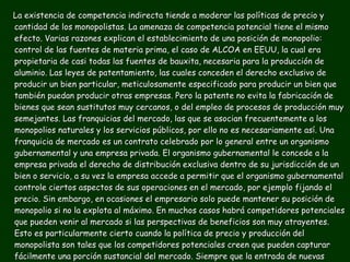 La existencia de competencia indirecta tiende a moderar las políticas de precio y cantidad de los monopolistas. La amenaza de competencia potencial tiene el mismo efecto. Varias razones explican el establecimiento de una posición de monopolio:  control de las fuentes de materia prima, el caso de ALCOA en EEUU, la cual era propietaria de casi todas las fuentes de bauxita, necesaria para la producción de aluminio. Las leyes de patentamiento, las cuales conceden el derecho exclusivo de producir un bien particular, meticulosamente especificado para producir un bien que también puedan producir otras empresas. Pero la patente no evita la fabricación de bienes que sean sustitutos muy cercanos, o del empleo de procesos de producción muy semejantes. Las franquicias del mercado, las que se asocian frecuentemente a los monopolios naturales y los servicios públicos, por ello no es necesariamente así. Una franquicia de mercado es un contrato celebrado por lo general entre un organismo gubernamental y una empresa privada. El organismo gubernamental le concede a la empresa privada el derecho de distribución exclusiva dentro de su jurisdicción de un bien o servicio, a su vez la empresa accede a permitir que el organismo gubernamental controle ciertos aspectos de sus operaciones en el mercado, por ejemplo fijando el precio. Sin embargo, en ocasiones el empresario solo puede mantener su posición de monopolio si no la explota al máximo. En muchos casos habrá competidores potenciales que pueden venir al mercado si las perspectivas de beneficios son muy atrayentes. Esto es particularmente cierto cuando la política de precio y producción del monopolista son tales que los competidores potenciales creen que pueden capturar fácilmente una porción sustancial del mercado. Siempre que la entrada de nuevas empresas es posible, peligra la posición de un monopolio. Para protegerla, el monopolista debe servir bien a su mercado, porque de otro modo vendrán nuevas empresas y el monopolio se acabará. 