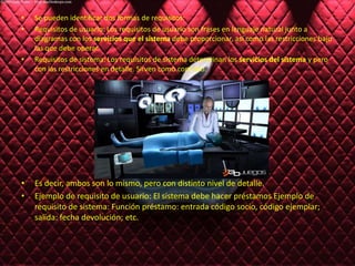 Se pueden identificar dos formas de requisitos:Requisitos de usuario: Los requisitos de usuario son frases en lenguaje natural junto a diagramas con los servicios que el sistema debe proporcionar, así como las restricciones bajo las que debe operar.Requisitos de sistema: Los requisitos de sistema determinan los servicios del sistema y pero con las restricciones en detalle. Sirven como contrato.Es decir, ambos son lo mismo, pero con distinto nivel de detalle.Ejemplo de requisito de usuario: El sistema debe hacer préstamos Ejemplo de requisito de sistema: Función préstamo: entrada código socio, código ejemplar; salida: fecha devolución; etc.