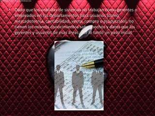 Dado que los analistas de sistemas no trabajan como gerentes o empleados en los departamentos para usuarios (como mercadotecnia, contabilidad, venta, compra o producción), no tienen los mismos conocimientos sobre hechos y datos que los gerentes y usuarios de esas áreas; por lo tanto un paso inicial en la investigación  es entender la situación.