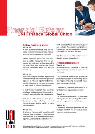 UNI Finance Global Union                                                                              © erel phoTogrAphy




  A New Business Model                                           Such charters should make explicit, public
  We call for:                                                   and verifiable the principles being followed
  A new customer-orientated and risk-con-                        in sales and marketing as well as in operat-
  scious business model, sustainable and long-                   ing procedures and work practices.
  term that empowers customers and staff.
                                                                 UNI Finance invites other stakeholders to
  Internal operating procedures and prac-                        develop a model charter jointly.
  tices should be transparent. The way em-
  ployees are motivated and constrained in                       Financial Regulation
  performing their jobs must be clear (remu-                     We call for:
  neration, incentives, skills, and working                      A comprehensive framework of financial
  conditions).                                                   regulation and supervision to be created at
                                                                 world level.
  We call for:
  Structured dialogue of unions representing                     This framework should cover all financial
  financial workers with financial supervisory                   products and players in the industry, should
  agencies at national, regional and interna-                    stop ‘regime shopping’ and should ensure
  tional level as well as international colleges                 rules are strictly enforced.
  of supervisors for finance multinationals.
                                                                 There should be strong coordination at all
  In each financial institution, there should be                 levels between regulators/supervisors.
  structured dialogue between unions and se-
  nior staff responsible for risk management.                    We call for:
                                                                 The maintenance of diversity in the finance
  Dialogue should address operating proce-                       industry that includes private, public and co-
  dures, work practices affecting companies’                     operative organisations of all sizes.
  risk management and the stability of the fi-
  nancial system.                                                We call for:
                                                                 Commercial and retail operations that are
  We call for:                                                   insulated from high-risk speculative and in-
  Charters for the responsible sale of financial                 vestment banking activities.
  products to be developed by each financial
  institution and to be agreed between man-
  agement, unions and other stakeholders.



  UNI Finance is the global union for the banking and insurance industries. We represent 237 trade unions and 3 million
  workers worldwide. http://www.uniglobalunion.org finance@uniglobalunion.org
 