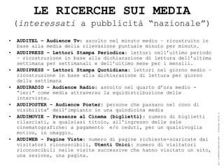 LE RICERCHE SUI MEDIA
    (interessati a pubblicità “nazionale”)
•   AUDITEL – Audience Tv: ascolto nel minuto medio – ricostruito in
    base alla media della rilevazione puntuale minuto per minuto.
•   AUDIPRESS – Lettori Stampa Periodica: lettori nell’ultimo periodo
    – ricostruzione in base alla dichiarazione di lettura dell’ultima
    settimana per settimanali e dell’ultimo mese per i mensili.
•   AUDIPRESS – Lettori Stampa Quotidiana: lettori nel giorno medio –
    ricostruzione in base alla dichiarazione di lettura per giorno
    della settimana
•   AUDIRADIO – Audience Radio: ascolto nel quarto d’ora medio -
    “ieri” come media attraverso la equidistribuzione delle
    interviste.
•   AUDIPOSTER – Audience Poster: persone che passano nel cono di
    visibilita’ dell’impianto in una quindicina media




                                                                        ® Guido Masnata – www.promediaexpert.com
•   AUDIMOVIE – Presenze al Cinema (biglietti): numero di biglietti
    rilasciati, a qualsiasi titolo, all'ingresso delle sale
    cinematografiche: a pagamento e/o ceduti, per un qualsivoglia
    motivo, in omaggio.
•   AUDIWEB – Pagine Viste: numero di pagine richieste-scaricate dai
    visitatori riconoscibili, Utenti Unici: numero di visitatori
    riconoscibili nelle visite successive che hanno visitato un sito,
    una sezione, una pagina.
 
