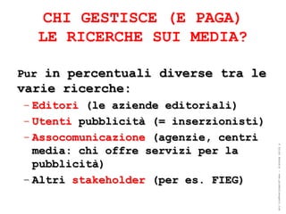 CHI GESTISCE (E PAGA)
  LE RICERCHE SUI MEDIA?

Pur in percentuali diverse tra le
varie ricerche:
– Editori (le aziende editoriali)
– Utenti pubblicità (= inserzionisti)
– Assocomunicazione (agenzie, centri




                                        ® Guido Masnata – www.promediaexpert.com
  media: chi offre servizi per la
  pubblicità)
– Altri stakeholder (per es. FIEG)
 