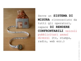 Serve un SISTEMA DI
MISURA riconosciuto da
tutti gli operatori,
capace DI RENDERE
CONFRONTABILI veicoli
pubblicitari assai
diversi (tv, stampa,
radio, web ecc.)




                         ® Guido Masnata – www.promediaexpert.com
 