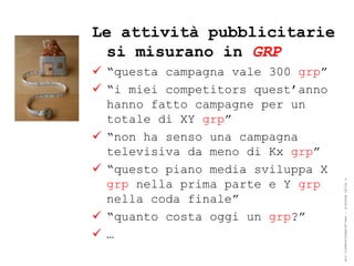 Le attività pubblicitarie
 si misurano in GRP
 “questa campagna vale 300 grp”
 “i miei competitors quest’anno
  hanno fatto campagne per un
  totale di XY grp”
 “non ha senso una campagna
  televisiva da meno di Kx grp”
 “questo piano media sviluppa X
  grp nella prima parte e Y grp




                                   ® Guido Masnata – www.promediaexpert.com
  nella coda finale”
 “quanto costa oggi un grp?”
 …
 
